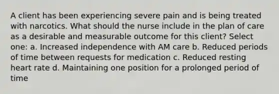 A client has been experiencing severe pain and is being treated with narcotics. What should the nurse include in the plan of care as a desirable and measurable outcome for this client? Select one: a. Increased independence with AM care b. Reduced periods of time between requests for medication c. Reduced resting heart rate d. Maintaining one position for a prolonged period of time