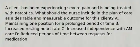 A client has been experiencing severe pain and is being treated with narcotics. What should the nurse include in the plan of care as a desirable and measurable outcome for this client? A: Maintaining one position for a prolonged period of time B: Increased resting heart rate C: Increased independence with AM care D: Reduced periods of time between requests for medication