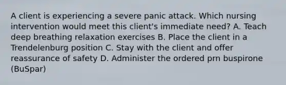 A client is experiencing a severe panic attack. Which nursing intervention would meet this client's immediate need? A. Teach deep breathing relaxation exercises B. Place the client in a Trendelenburg position C. Stay with the client and offer reassurance of safety D. Administer the ordered prn buspirone (BuSpar)