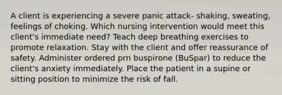 A client is experiencing a severe panic attack- shaking, sweating, feelings of choking. Which nursing intervention would meet this client's immediate need? Teach deep breathing exercises to promote relaxation. Stay with the client and offer reassurance of safety. Administer ordered prn buspirone (BuSpar) to reduce the client's anxiety immediately. Place the patient in a supine or sitting position to minimize the risk of fall.