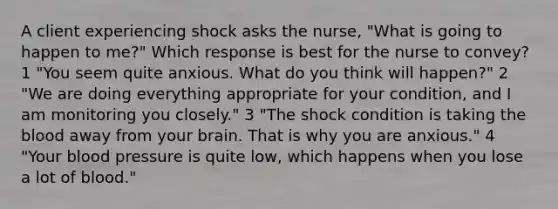 A client experiencing shock asks the nurse, "What is going to happen to me?" Which response is best for the nurse to convey? 1 "You seem quite anxious. What do you think will happen?" 2 "We are doing everything appropriate for your condition, and I am monitoring you closely." 3 "The shock condition is taking the blood away from your brain. That is why you are anxious." 4 "Your blood pressure is quite low, which happens when you lose a lot of blood."