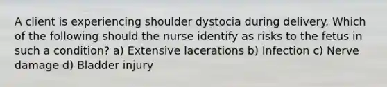 A client is experiencing shoulder dystocia during delivery. Which of the following should the nurse identify as risks to the fetus in such a condition? a) Extensive lacerations b) Infection c) Nerve damage d) Bladder injury