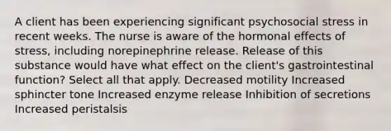 A client has been experiencing significant psychosocial stress in recent weeks. The nurse is aware of the hormonal effects of stress, including norepinephrine release. Release of this substance would have what effect on the client's gastrointestinal function? Select all that apply. Decreased motility Increased sphincter tone Increased enzyme release Inhibition of secretions Increased peristalsis