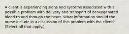 A client is experiencing signs and systems associated with a possible problem with delivery and transport of deoxygenated blood to and through the heart. What information should the nurse include in a discussion of this problem with the client? (Select all that apply.)