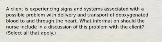 A client is experiencing signs and systems associated with a possible problem with delivery and transport of deoxygenated blood to and through the heart. What information should the nurse include in a discussion of this problem with the client? (Select all that apply.)