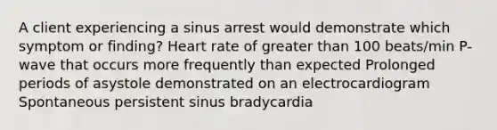 A client experiencing a sinus arrest would demonstrate which symptom or finding? Heart rate of greater than 100 beats/min P-wave that occurs more frequently than expected Prolonged periods of asystole demonstrated on an electrocardiogram Spontaneous persistent sinus bradycardia