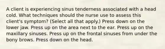 A client is experiencing sinus tenderness associated with a head cold. What techniques should the nurse use to assess this client's symptom? (Select all that apply.) Press down on the lower jaw. Press up on the area next to the ear. Press up on the maxillary sinuses. Press up on the frontal sinuses from under the bony brows. Press down on the head.