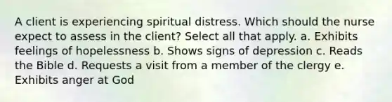 A client is experiencing spiritual distress. Which should the nurse expect to assess in the client? Select all that apply. a. Exhibits feelings of hopelessness b. Shows signs of depression c. Reads the Bible d. Requests a visit from a member of the clergy e. Exhibits anger at God