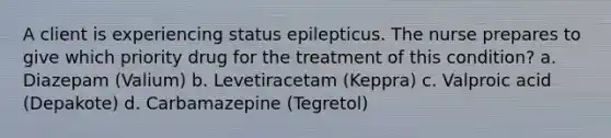 A client is experiencing status epilepticus. The nurse prepares to give which priority drug for the treatment of this condition? a. Diazepam (Valium) b. Levetiracetam (Keppra) c. Valproic acid (Depakote) d. Carbamazepine (Tegretol)