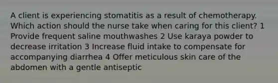 A client is experiencing stomatitis as a result of chemotherapy. Which action should the nurse take when caring for this client? 1 Provide frequent saline mouthwashes 2 Use karaya powder to decrease irritation 3 Increase fluid intake to compensate for accompanying diarrhea 4 Offer meticulous skin care of the abdomen with a gentle antiseptic