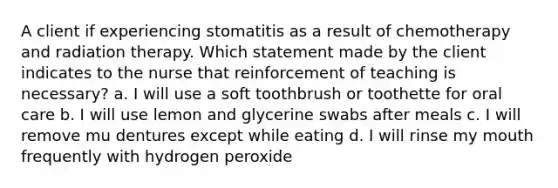 A client if experiencing stomatitis as a result of chemotherapy and radiation therapy. Which statement made by the client indicates to the nurse that reinforcement of teaching is necessary? a. I will use a soft toothbrush or toothette for oral care b. I will use lemon and glycerine swabs after meals c. I will remove mu dentures except while eating d. I will rinse my mouth frequently with hydrogen peroxide