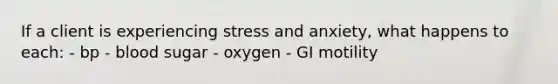 If a client is experiencing stress and anxiety, what happens to each: - bp - blood sugar - oxygen - GI motility