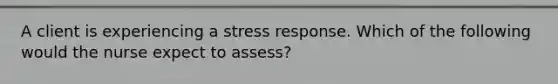 A client is experiencing a stress response. Which of the following would the nurse expect to assess?