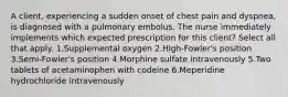 A client, experiencing a sudden onset of chest pain and dyspnea, is diagnosed with a pulmonary embolus. The nurse immediately implements which expected prescription for this client? Select all that apply. 1.Supplemental oxygen 2.High-Fowler's position 3.Semi-Fowler's position 4.Morphine sulfate intravenously 5.Two tablets of acetaminophen with codeine 6.Meperidine hydrochloride intravenously