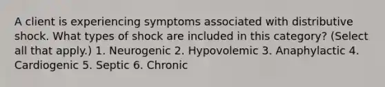 A client is experiencing symptoms associated with distributive shock. What types of shock are included in this category? (Select all that apply.) 1. Neurogenic 2. Hypovolemic 3. Anaphylactic 4. Cardiogenic 5. Septic 6. Chronic