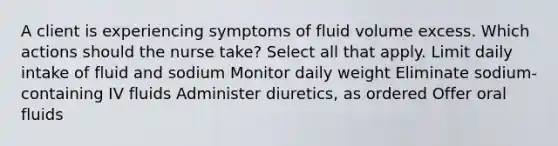 A client is experiencing symptoms of fluid volume excess. Which actions should the nurse take? Select all that apply. Limit daily intake of fluid and sodium Monitor daily weight Eliminate sodium-containing IV fluids Administer diuretics, as ordered Offer oral fluids