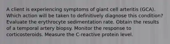 A client is experiencing symptoms of giant cell arteritis (GCA). Which action will be taken to definitively diagnose this condition? Evaluate the erythrocyte sedimentation rate. Obtain the results of a temporal artery biopsy. Monitor the response to corticosteroids. Measure the C-reactive protein level.