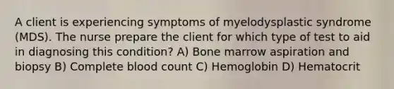 A client is experiencing symptoms of myelodysplastic syndrome (MDS). The nurse prepare the client for which type of test to aid in diagnosing this condition? A) Bone marrow aspiration and biopsy B) Complete blood count C) Hemoglobin D) Hematocrit