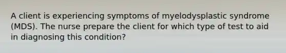 A client is experiencing symptoms of myelodysplastic syndrome (MDS). The nurse prepare the client for which type of test to aid in diagnosing this condition?