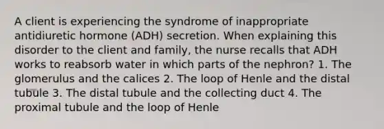 A client is experiencing the syndrome of inappropriate antidiuretic hormone (ADH) secretion. When explaining this disorder to the client and family, the nurse recalls that ADH works to reabsorb water in which parts of the nephron? 1. The glomerulus and the calices 2. The loop of Henle and the distal tubule 3. The distal tubule and the collecting duct 4. The proximal tubule and the loop of Henle