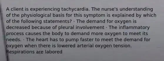 A client is experiencing tachycardia. The nurse's understanding of the physiological basis for this symptom is explained by which of the following statements? · The demand for oxygen is decreased because of pleural involvement · The inflammatory process causes the body to demand more oxygen to meet its needs. · The heart has to pump faster to meet the demand for oxygen when there is lowered arterial oxygen tension. Respirations are labored