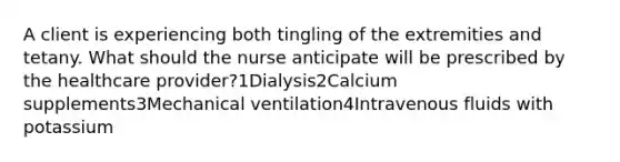 A client is experiencing both tingling of the extremities and tetany. What should the nurse anticipate will be prescribed by the healthcare provider?1Dialysis2Calcium supplements3Mechanical ventilation4Intravenous fluids with potassium