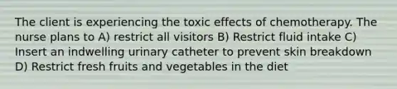 The client is experiencing the toxic effects of chemotherapy. The nurse plans to A) restrict all visitors B) Restrict fluid intake C) Insert an indwelling urinary catheter to prevent skin breakdown D) Restrict fresh fruits and vegetables in the diet