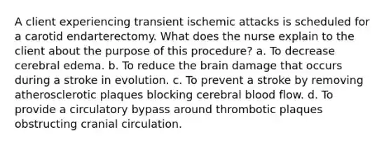 A client experiencing transient ischemic attacks is scheduled for a carotid endarterectomy. What does the nurse explain to the client about the purpose of this procedure? a. To decrease cerebral edema. b. To reduce the brain damage that occurs during a stroke in evolution. c. To prevent a stroke by removing atherosclerotic plaques blocking cerebral blood flow. d. To provide a circulatory bypass around thrombotic plaques obstructing cranial circulation.