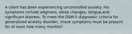 A client has been experiencing uncontrolled anxiety. His symptoms include edginess, sleep changes, fatigue,and significant distress. To meet the DSM-5 diagnostic criteria for generalized anxiety disorder, these symptoms must be present for at least how many months?