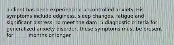 a client has been experiencing uncontrolled anxiety. His symptoms include edginess, sleep changes, fatigue and significant distress. To meet the dam- 5 diagnostic criteria for generalized anxiety disorder, these symptoms must be present for _____ months or longer