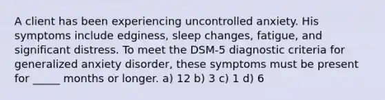 A client has been experiencing uncontrolled anxiety. His symptoms include edginess, sleep changes, fatigue, and significant distress. To meet the DSM-5 diagnostic criteria for generalized anxiety disorder, these symptoms must be present for _____ months or longer. a) 12 b) 3 c) 1 d) 6