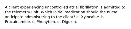 A client experiencing uncontrolled atrial fibrillation is admitted to the telemetry unit. Which initial medication should the nurse anticipate administering to the client? a. Xylocaine. b. Procainamide. c. Phenytoin. d. Digoxin.