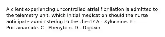 A client experiencing uncontrolled atrial fibrillation is admitted to the telemetry unit. Which initial medication should the nurse anticipate administering to the client? A - Xylocaine. B - Procainamide. C - Phenytoin. D - Digoxin.