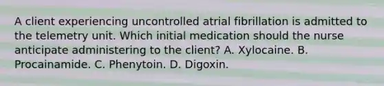 A client experiencing uncontrolled atrial fibrillation is admitted to the telemetry unit. Which initial medication should the nurse anticipate administering to the client? A. Xylocaine. B. Procainamide. C. Phenytoin. D. Digoxin.