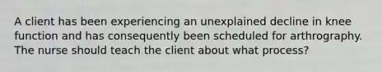 A client has been experiencing an unexplained decline in knee function and has consequently been scheduled for arthrography. The nurse should teach the client about what process?