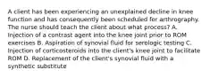 A client has been experiencing an unexplained decline in knee function and has consequently been scheduled for arthrography. The nurse should teach the client about what process? A. Injection of a contrast agent into the knee joint prior to ROM exercises B. Aspiration of synovial fluid for serologic testing C. Injection of corticosteroids into the client's knee joint to facilitate ROM D. Replacement of the client's synovial fluid with a synthetic substitute