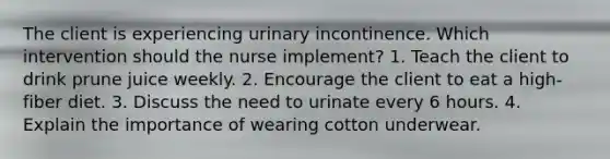 The client is experiencing urinary incontinence. Which intervention should the nurse implement? 1. Teach the client to drink prune juice weekly. 2. Encourage the client to eat a high-fiber diet. 3. Discuss the need to urinate every 6 hours. 4. Explain the importance of wearing cotton underwear.