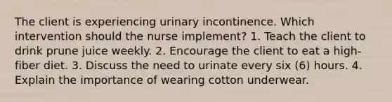 The client is experiencing urinary incontinence. Which intervention should the nurse implement? 1. Teach the client to drink prune juice weekly. 2. Encourage the client to eat a high-fiber diet. 3. Discuss the need to urinate every six (6) hours. 4. Explain the importance of wearing cotton underwear.