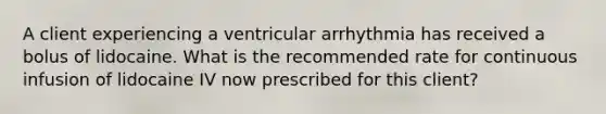 A client experiencing a ventricular arrhythmia has received a bolus of lidocaine. What is the recommended rate for continuous infusion of lidocaine IV now prescribed for this client?