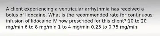 A client experiencing a ventricular arrhythmia has received a bolus of lidocaine. What is the recommended rate for continuous infusion of lidocaine IV now prescribed for this client? 10 to 20 mg/min 6 to 8 mg/min 1 to 4 mg/min 0.25 to 0.75 mg/min