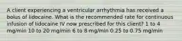 A client experiencing a ventricular arrhythmia has received a bolus of lidocaine. What is the recommended rate for continuous infusion of lidocaine IV now prescribed for this client? 1 to 4 mg/min 10 to 20 mg/min 6 to 8 mg/min 0.25 to 0.75 mg/min