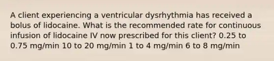 A client experiencing a ventricular dysrhythmia has received a bolus of lidocaine. What is the recommended rate for continuous infusion of lidocaine IV now prescribed for this client? 0.25 to 0.75 mg/min 10 to 20 mg/min 1 to 4 mg/min 6 to 8 mg/min