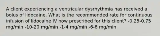 A client experiencing a ventricular dysrhythmia has received a bolus of lidocaine. What is the recommended rate for continuous infusion of lidocaine IV now prescribed for this client? -0.25-0.75 mg/min -10-20 mg/min -1-4 mg/min -6-8 mg/min