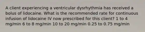 A client experiencing a ventricular dysrhythmia has received a bolus of lidocaine. What is the recommended rate for continuous infusion of lidocaine IV now prescribed for this client? 1 to 4 mg/min 6 to 8 mg/min 10 to 20 mg/min 0.25 to 0.75 mg/min