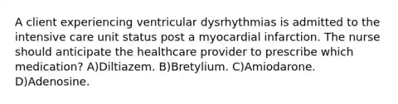 A client experiencing ventricular dysrhythmias is admitted to the intensive care unit status post a myocardial infarction. The nurse should anticipate the healthcare provider to prescribe which medication? A)Diltiazem. B)Bretylium. C)Amiodarone. D)Adenosine.