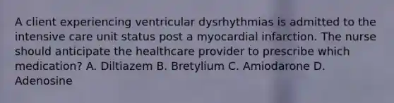 A client experiencing ventricular dysrhythmias is admitted to the intensive care unit status post a myocardial infarction. The nurse should anticipate the healthcare provider to prescribe which medication? A. Diltiazem B. Bretylium C. Amiodarone D. Adenosine