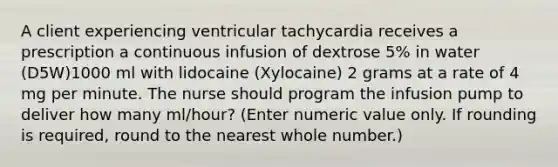 A client experiencing ventricular tachycardia receives a prescription a continuous infusion of dextrose 5% in water (D5W)1000 ml with lidocaine (Xylocaine) 2 grams at a rate of 4 mg per minute. The nurse should program the infusion pump to deliver how many ml/hour? (Enter numeric value only. If rounding is required, round to the nearest whole number.)