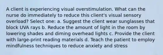 A client is experiencing visual overstimulation. What can the nurse do immediately to reduce this client's visual sensory overload? Select one: a. Suggest the client wear sunglasses that block UVA rays b. Reduce the amount of light in the room by lowering shades and diming overhead lights c. Provide the client with large-print reading materials d. Teach the patient to employ mindfulness techniques to reduce anxiety and stress