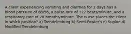 A client experiencing vomiting and diarrhea for 2 days has a blood pressure of 88/56, a pulse rate of 122 beats/minute, and a respiratory rate of 28 breaths/minute. The nurse places the client in which position? a) Trendelenburg b) Semi-Fowler's c) Supine d) Modified Trendelenburg