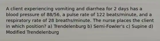 A client experiencing vomiting and diarrhea for 2 days has a blood pressure of 88/56, a pulse rate of 122 beats/minute, and a respiratory rate of 28 breaths/minute. The nurse places the client in which position? a) Trendelenburg b) Semi-Fowler's c) Supine d) Modified Trendelenburg